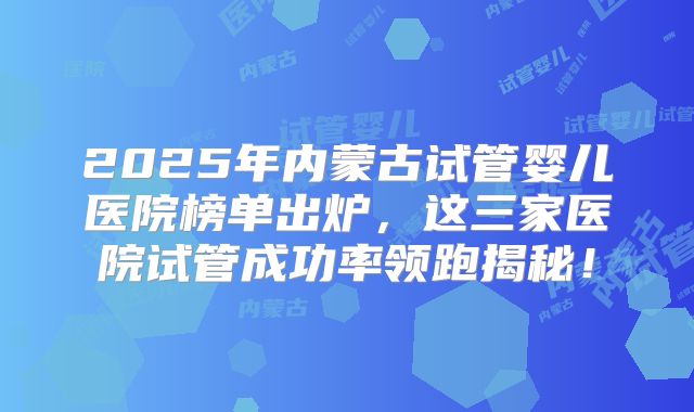 2025年内蒙古试管婴儿医院榜单出炉，这三家医院试管成功率领跑揭秘！