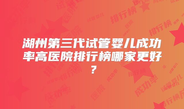 湖州第三代试管婴儿成功率高医院排行榜哪家更好？