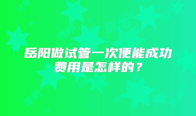 岳阳做试管一次便能成功费用是怎样的?