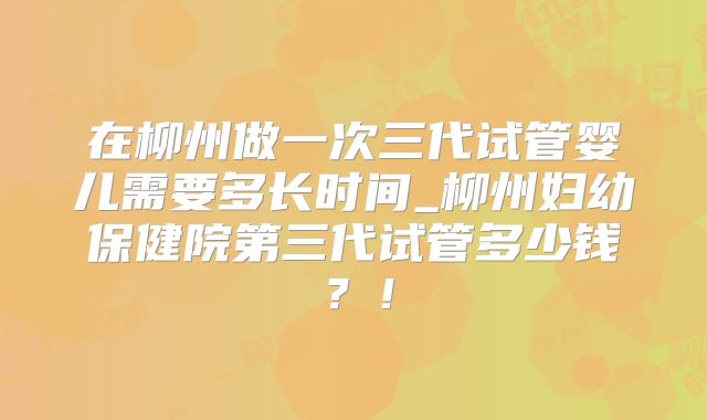 在柳州做一次三代试管婴儿需要多长时间_柳州妇幼保健院第三代试管多少钱？！