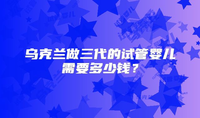 乌克兰做三代的试管婴儿需要多少钱？