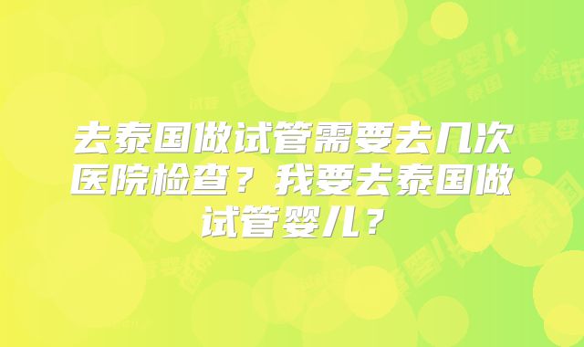 去泰国做试管需要去几次医院检查?我要去泰国做试管婴儿?
