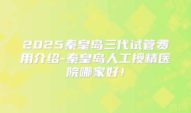 2025秦皇岛三代试管费用介绍-秦皇岛人工授精医院哪家好！