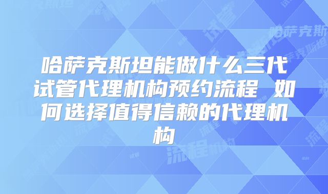 哈萨克斯坦能做什么三代试管代理机构预约流程 如何选择值得信赖的代理机构