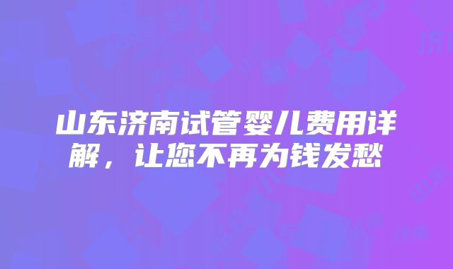山东济南试管婴儿费用详解，让您不再为钱发愁