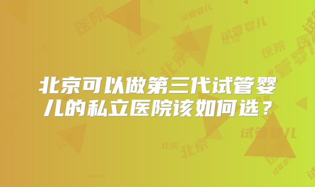 北京可以做第三代试管婴儿的私立医院该如何选？