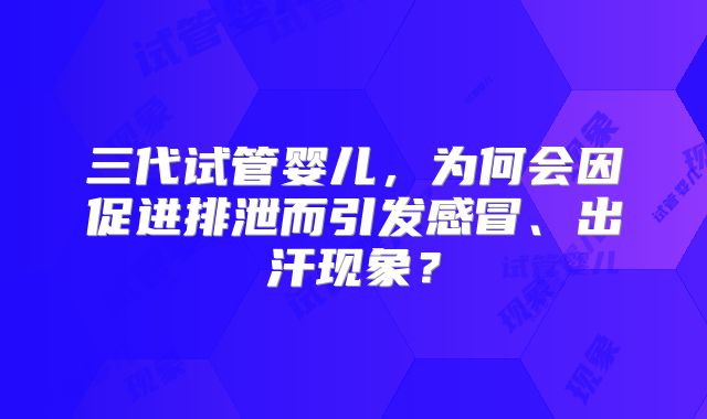 三代试管婴儿，为何会因促进排泄而引发感冒、出汗现象？