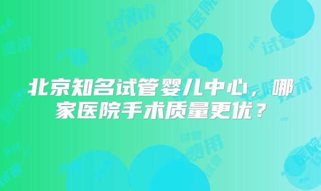 北京知名试管婴儿中心，哪家医院手术质量更优？