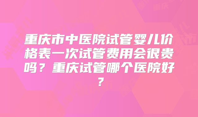 重庆市中医院试管婴儿价格表一次试管费用会很贵吗?重庆试管哪个医院好?