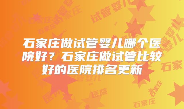 石家庄做试管婴儿哪个医院好？石家庄做试管比较好的医院排名更新