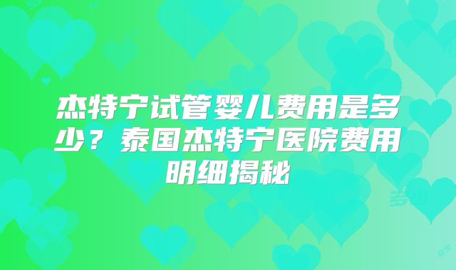 杰特宁试管婴儿费用是多少？泰国杰特宁医院费用明细揭秘