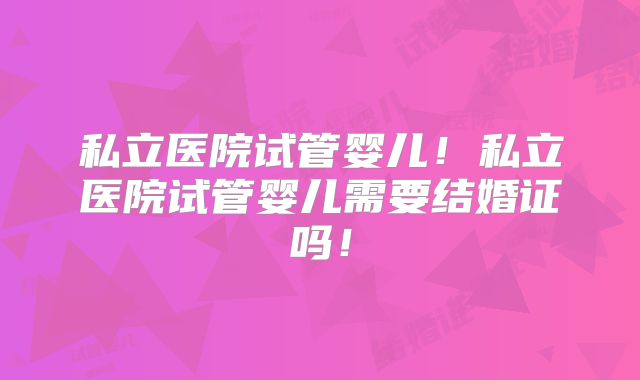 私立医院试管婴儿！私立医院试管婴儿需要结婚证吗！