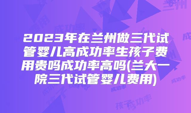 2023年在兰州做三代试管婴儿高成功率生孩子费用贵吗成功率高吗(兰大一院三代试管婴儿费用)