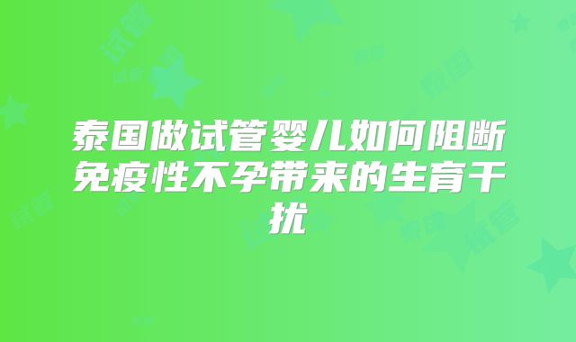 泰国做试管婴儿如何阻断免疫性不孕带来的生育干扰