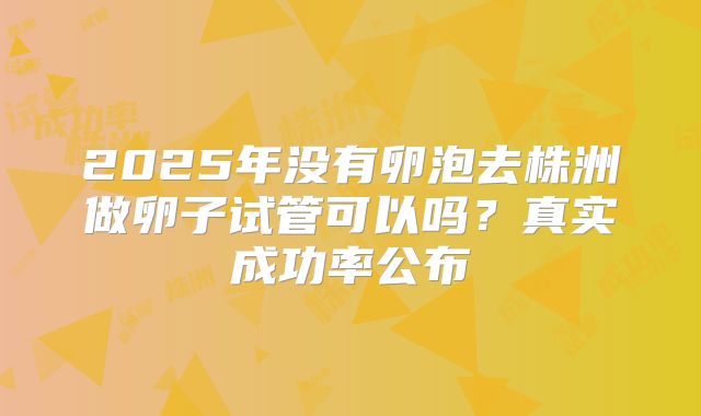 2025年没有卵泡去株洲做卵子试管可以吗?真实成功率公布