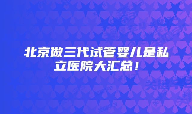 北京做三代试管婴儿是私立医院大汇总！