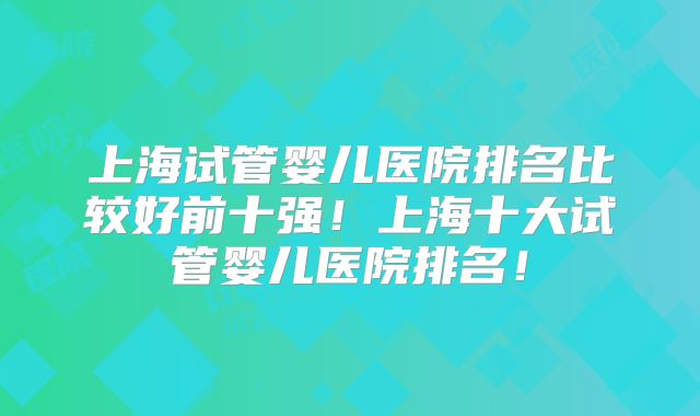 上海试管婴儿医院排名比较好前十强！上海十大试管婴儿医院排名！