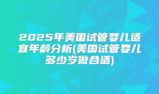 2025年美国试管婴儿适宜年龄分析(美国试管婴儿多少岁做合适)