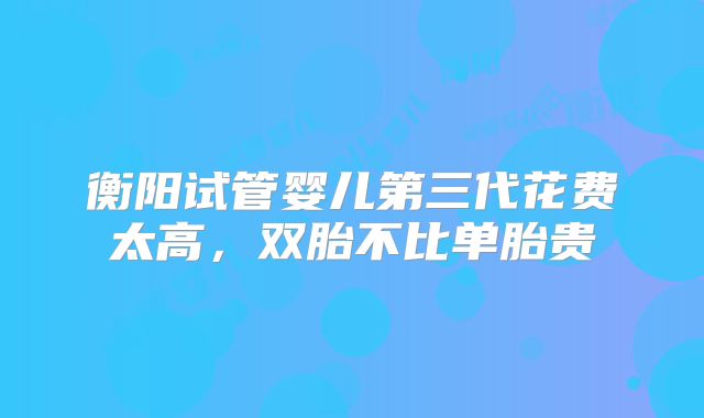 衡阳试管婴儿第三代花费太高，双胎不比单胎贵