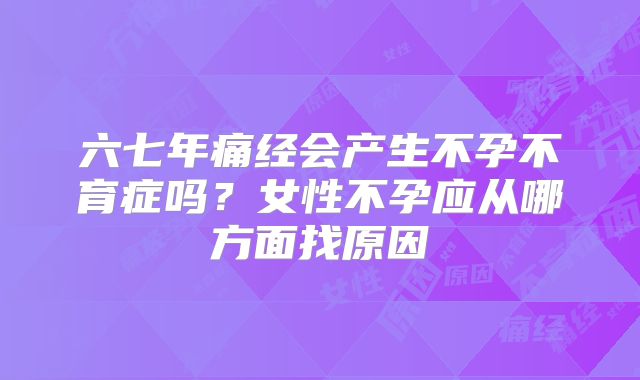 六七年痛经会产生不孕不育症吗？女性不孕应从哪方面找原因