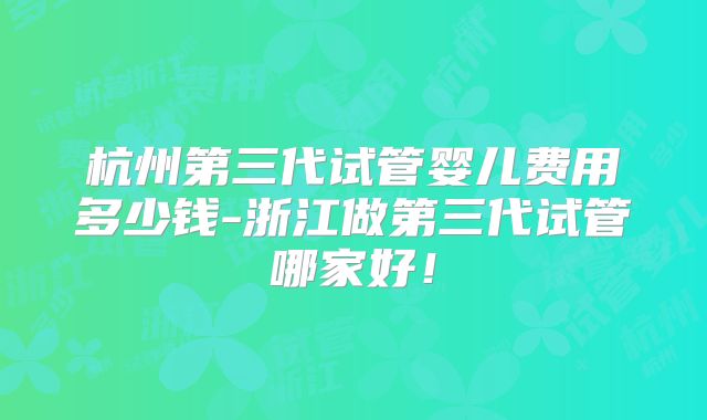 杭州第三代试管婴儿费用多少钱-浙江做第三代试管哪家好！