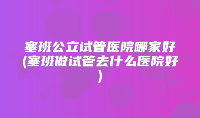 塞班公立试管医院哪家好(塞班做试管去什么医院好)
