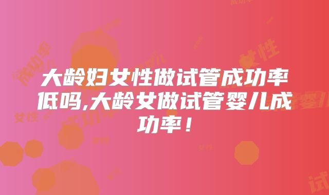 大龄妇女性做试管成功率低吗,大龄女做试管婴儿成功率！