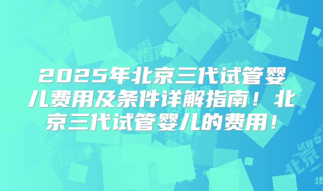 2025年北京三代试管婴儿费用及条件详解指南!北京三代试管婴儿的费用!