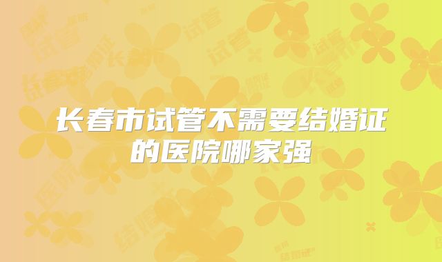 长春市试管不需要结婚证的医院哪家强