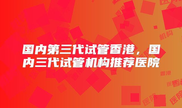 国内第三代试管香港,国内三代试管机构推荐医院