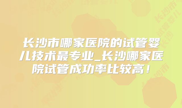 长沙市哪家医院的试管婴儿技术最专业_长沙哪家医院试管成功率比较高！