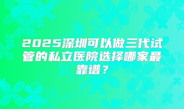 2025深圳可以做三代试管的私立医院选择哪家最靠谱？