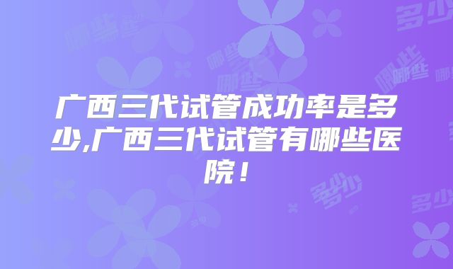 广西三代试管成功率是多少,广西三代试管有哪些医院！