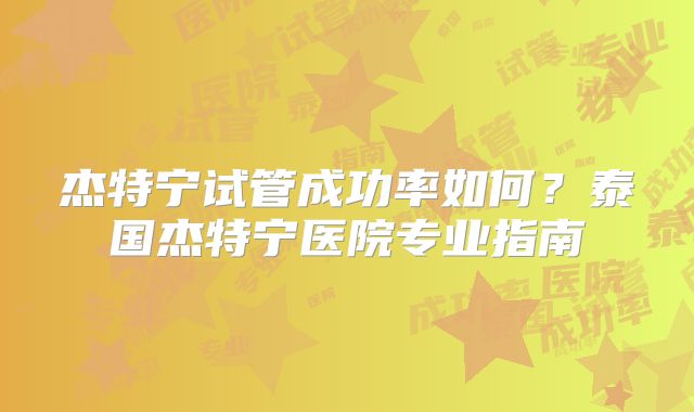 杰特宁试管成功率如何？泰国杰特宁医院专业指南