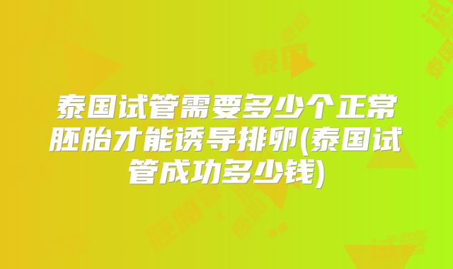 泰国试管需要多少个正常胚胎才能诱导排卵(泰国试管成功多少钱)