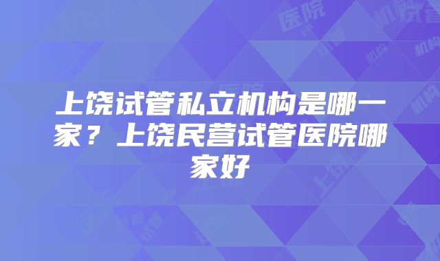 上饶试管私立机构是哪一家？上饶民营试管医院哪家好