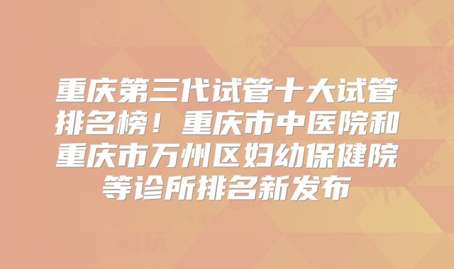 重庆第三代试管十大试管排名榜!重庆市中医院和重庆市万州区妇幼保健院等诊所排名新发布