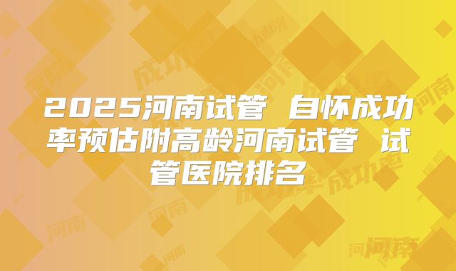 2025河南试管 自怀成功率预估附高龄河南试管 试管医院排名
