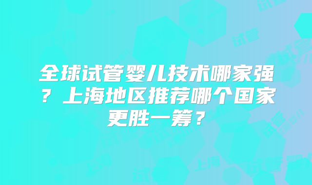 全球试管婴儿技术哪家强？上海地区推荐哪个国家更胜一筹？