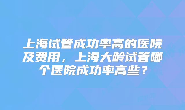 上海试管成功率高的医院及费用,上海大龄试管哪个医院成功率高些?