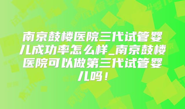 南京鼓楼医院三代试管婴儿成功率怎么样_南京鼓楼医院可以做第三代试管婴儿吗！