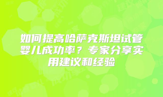 如何提高哈萨克斯坦试管婴儿成功率？专家分享实用建议和经验