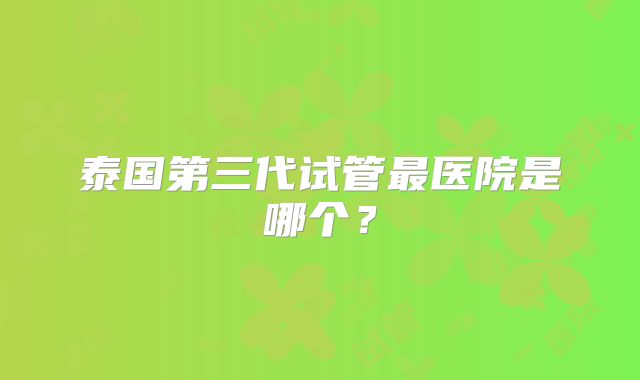 泰国第三代试管最医院是哪个?