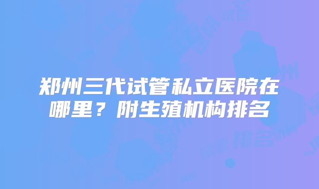郑州三代试管私立医院在哪里?附生殖机构排名