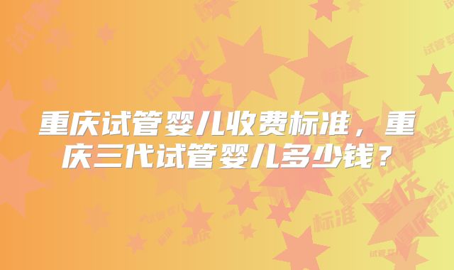 重庆试管婴儿收费标准,重庆三代试管婴儿多少钱?