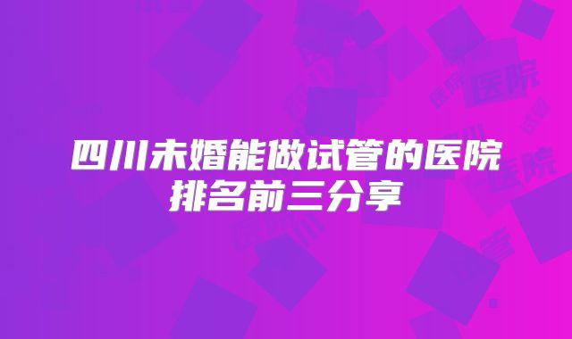 四川未婚能做试管的医院排名前三分享