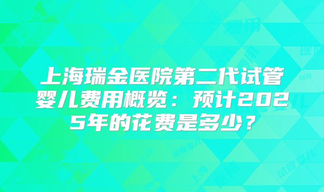 上海瑞金医院第二代试管婴儿费用概览:预计2025年的花费是多少?