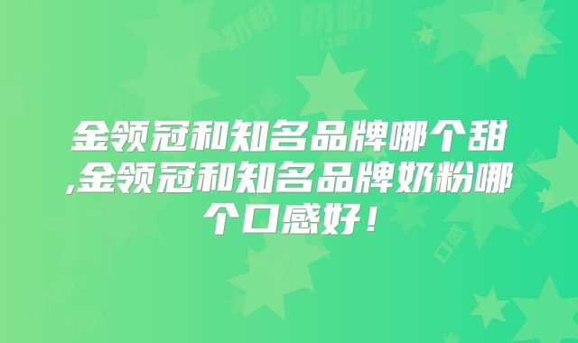 金领冠和知名品牌哪个甜,金领冠和知名品牌奶粉哪个口感好！