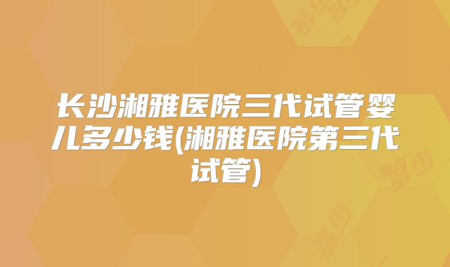 长沙湘雅医院三代试管婴儿多少钱(湘雅医院第三代试管)
