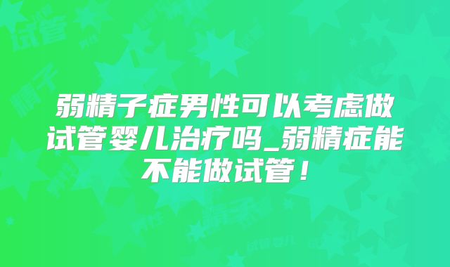 弱精子症男性可以考虑做试管婴儿治疗吗_弱精症能不能做试管！